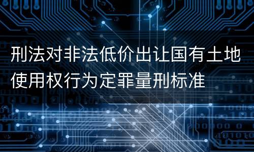 刑法对非法低价出让国有土地使用权行为定罪量刑标准