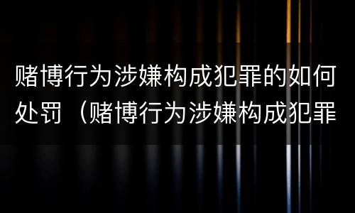 赌博行为涉嫌构成犯罪的如何处罚（赌博行为涉嫌构成犯罪的如何处罚呢）
