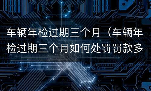 车辆年检过期三个月（车辆年检过期三个月如何处罚罚款多少）