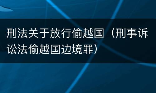 刑法关于放行偷越国（刑事诉讼法偷越国边境罪）