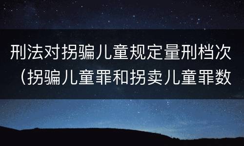 刑法对拐骗儿童规定量刑档次（拐骗儿童罪和拐卖儿童罪数罪并罚）