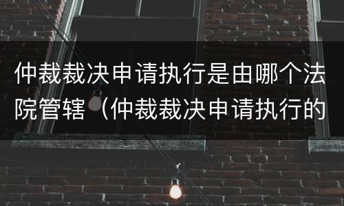 仲裁裁决申请执行是由哪个法院管辖（仲裁裁决申请执行的管辖法院）