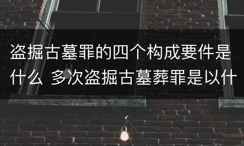 盗掘古墓罪的四个构成要件是什么 多次盗掘古墓葬罪是以什么为标准