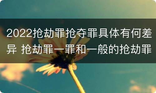 2022抢劫罪抢夺罪具体有何差异 抢劫罪一罪和一般的抢劫罪