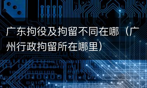 广东拘役及拘留不同在哪（广州行政拘留所在哪里）