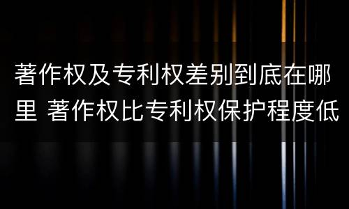 著作权及专利权差别到底在哪里 著作权比专利权保护程度低