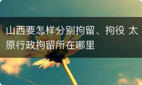 山西要怎样分别拘留、拘役 太原行政拘留所在哪里