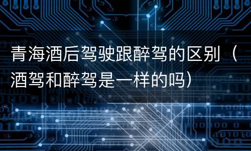 青海酒后驾驶跟醉驾的区别（酒驾和醉驾是一样的吗）