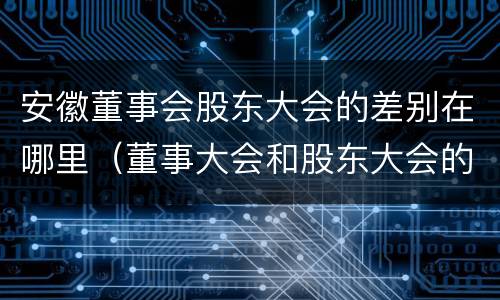 安徽董事会股东大会的差别在哪里（董事大会和股东大会的区别）
