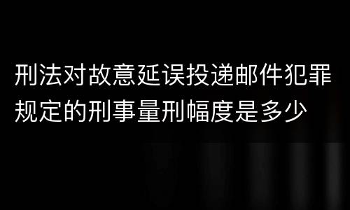 刑法对故意延误投递邮件犯罪规定的刑事量刑幅度是多少