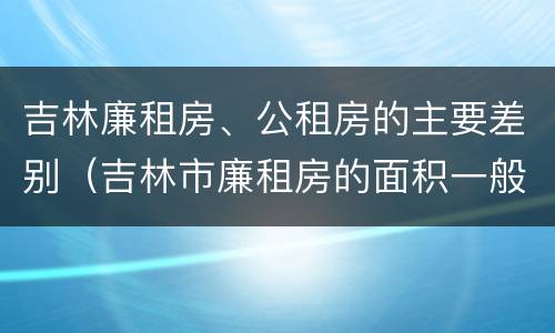 吉林廉租房、公租房的主要差别（吉林市廉租房的面积一般多大）