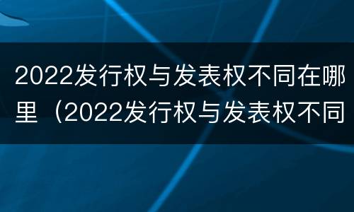 2022发行权与发表权不同在哪里（2022发行权与发表权不同在哪里举行）