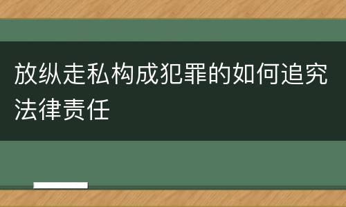 放纵走私构成犯罪的如何追究法律责任