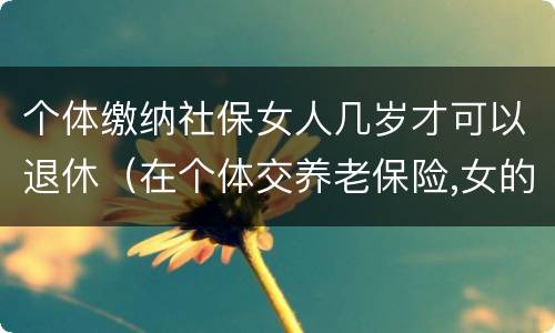 个体缴纳社保女人几岁才可以退休（在个体交养老保险,女的多大岁数可以退休）