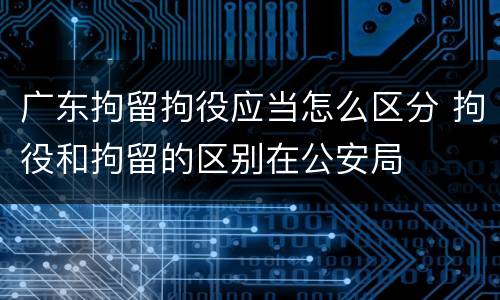 广东拘留拘役应当怎么区分 拘役和拘留的区别在公安局