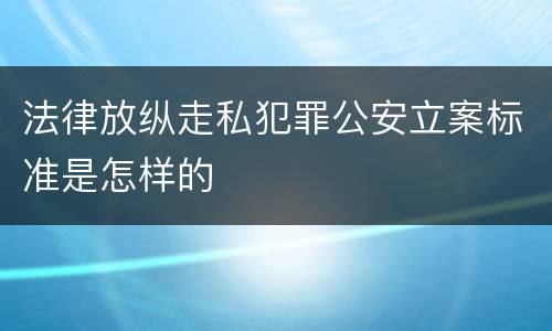 法律放纵走私犯罪公安立案标准是怎样的