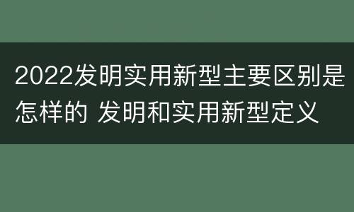 2022发明实用新型主要区别是怎样的 发明和实用新型定义