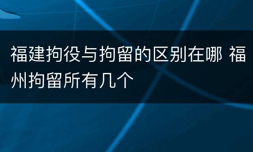 福建拘役与拘留的区别在哪 福州拘留所有几个