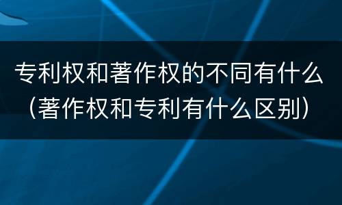 专利权和著作权的不同有什么（著作权和专利有什么区别）