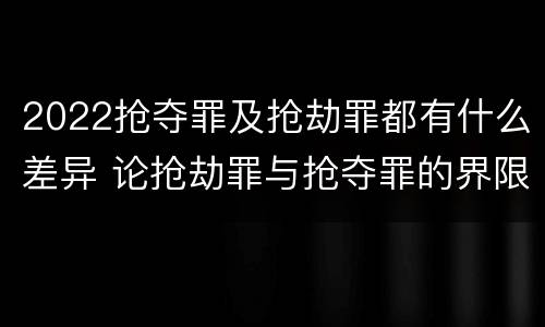 2022抢夺罪及抢劫罪都有什么差异 论抢劫罪与抢夺罪的界限