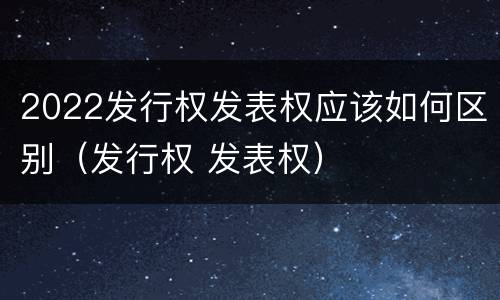 2022发行权发表权应该如何区别（发行权 发表权）