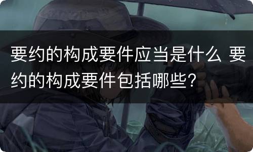 要约的构成要件应当是什么 要约的构成要件包括哪些?