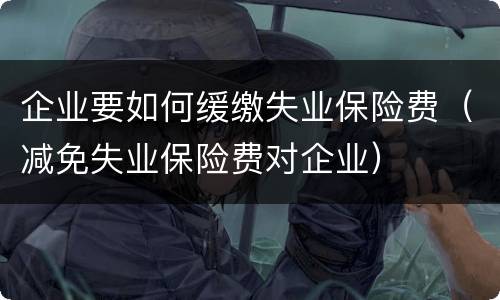 企业要如何缓缴失业保险费（减免失业保险费对企业）