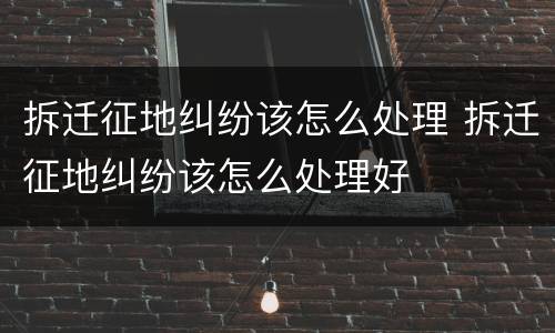 拆迁征地纠纷该怎么处理 拆迁征地纠纷该怎么处理好