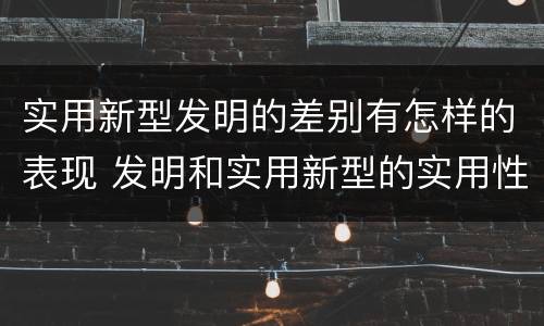 实用新型发明的差别有怎样的表现 发明和实用新型的实用性