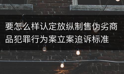 要怎么样认定放纵制售伪劣商品犯罪行为案立案追诉标准