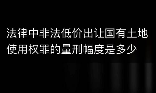 法律中非法低价出让国有土地使用权罪的量刑幅度是多少