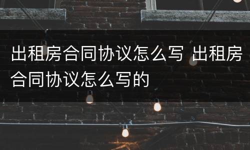 出租房合同协议怎么写 出租房合同协议怎么写的