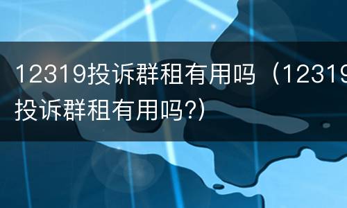 12319投诉群租有用吗（12319投诉群租有用吗?）