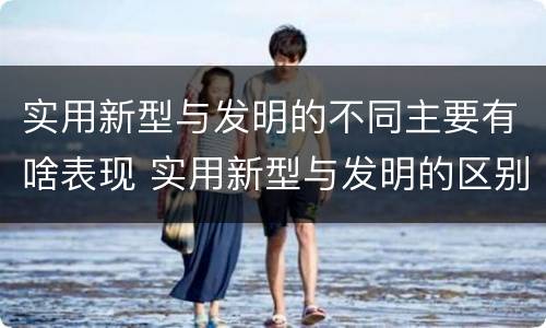 实用新型与发明的不同主要有啥表现 实用新型与发明的区别是什么