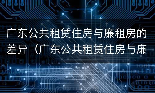 广东公共租赁住房与廉租房的差异（广东公共租赁住房与廉租房的差异有哪些）