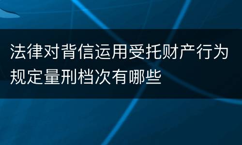 法律对背信运用受托财产行为规定量刑档次有哪些
