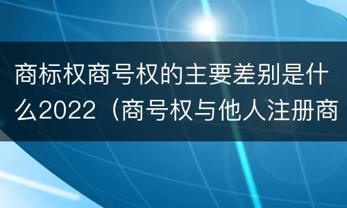 商标权商号权的主要差别是什么2022（商号权与他人注册商标专用权的冲突）