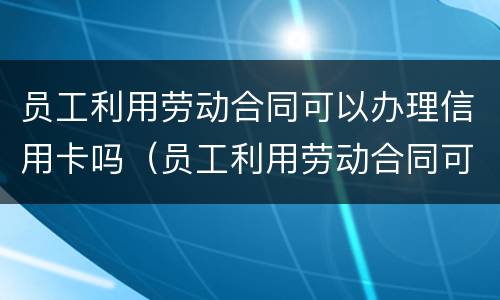 员工利用劳动合同可以办理信用卡吗（员工利用劳动合同可以办理信用卡吗安全吗）
