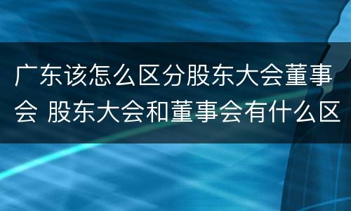 广东该怎么区分股东大会董事会 股东大会和董事会有什么区别