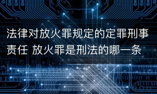 法律对放火罪规定的定罪刑事责任 放火罪是刑法的哪一条