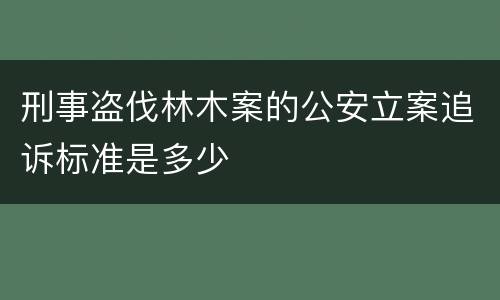 刑事盗伐林木案的公安立案追诉标准是多少
