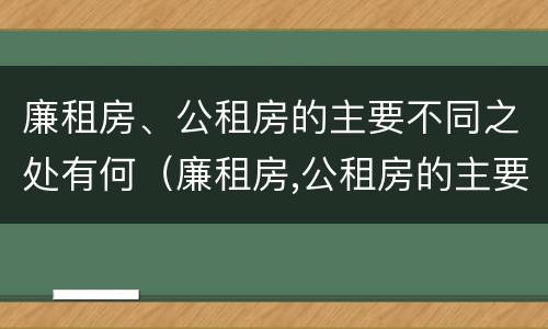 廉租房、公租房的主要不同之处有何（廉租房,公租房的主要不同之处有何特点）
