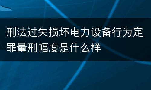 刑法过失损坏电力设备行为定罪量刑幅度是什么样
