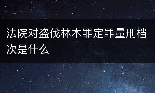 法院对盗伐林木罪定罪量刑档次是什么