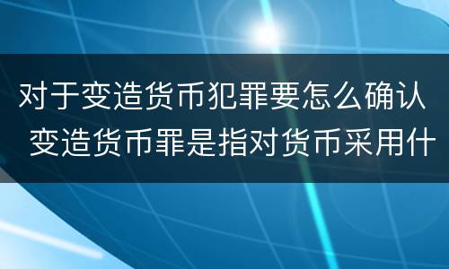 对于变造货币犯罪要怎么确认 变造货币罪是指对货币采用什么方法