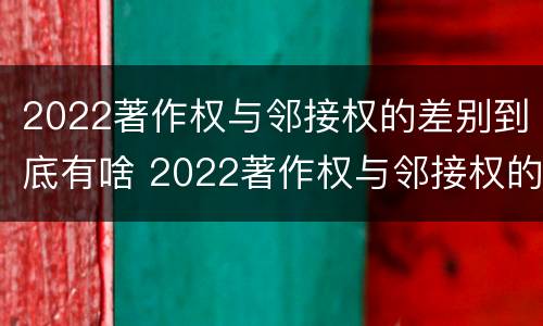 2022著作权与邻接权的差别到底有啥 2022著作权与邻接权的差别到底有啥不同
