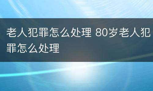 老人犯罪怎么处理 80岁老人犯罪怎么处理