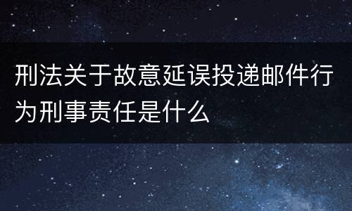 刑法关于故意延误投递邮件行为刑事责任是什么