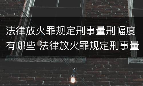 法律放火罪规定刑事量刑幅度有哪些 法律放火罪规定刑事量刑幅度有哪些