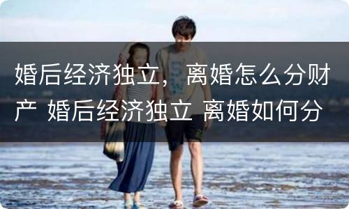 婚后经济独立，离婚怎么分财产 婚后经济独立 离婚如何分割